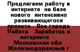 Предлагаем работу в интернете, на базе нового, интенсивно-развивающегося проекта - Все города Работа » Заработок в интернете   . Московская обл.,Железнодорожный г.